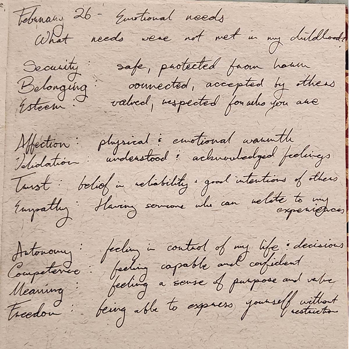 A picture from a journal. February 26. Emotional needs. What needs were not met in my childhood? Security: safe, protected from harm. Belonging: connected, accepted by others. Esteem: valued, respected for who you are. Affection: physical and emotional warmth. Validation: understood and acknowledged feelings. Trust: belief in reliability and good intentions of others. Empathy: having someone who can relate to my experiences. Autonomy: feeling in control of my life and decisions. Competence: feeling capable and confident. Meaning: feeling a sense of purpose and value. Freedom: being able to express yourself without restriction.